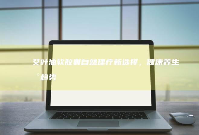 艾叶油软胶囊：自然理疗新选择，健康养生新趋势