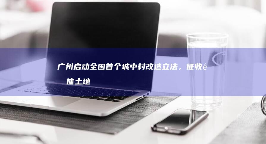 广州启动全国首个城中村改造立法，征收集体土地应先补偿后搬迁，如何看待此项立法？将带来哪些影响？